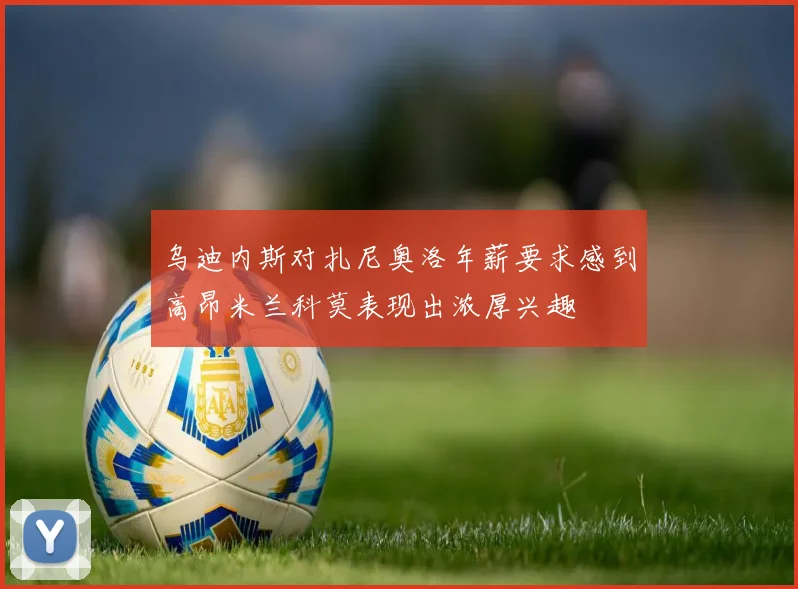 乌迪内斯对扎尼奥洛年薪要求感到高昂米兰科莫表现出浓厚兴趣